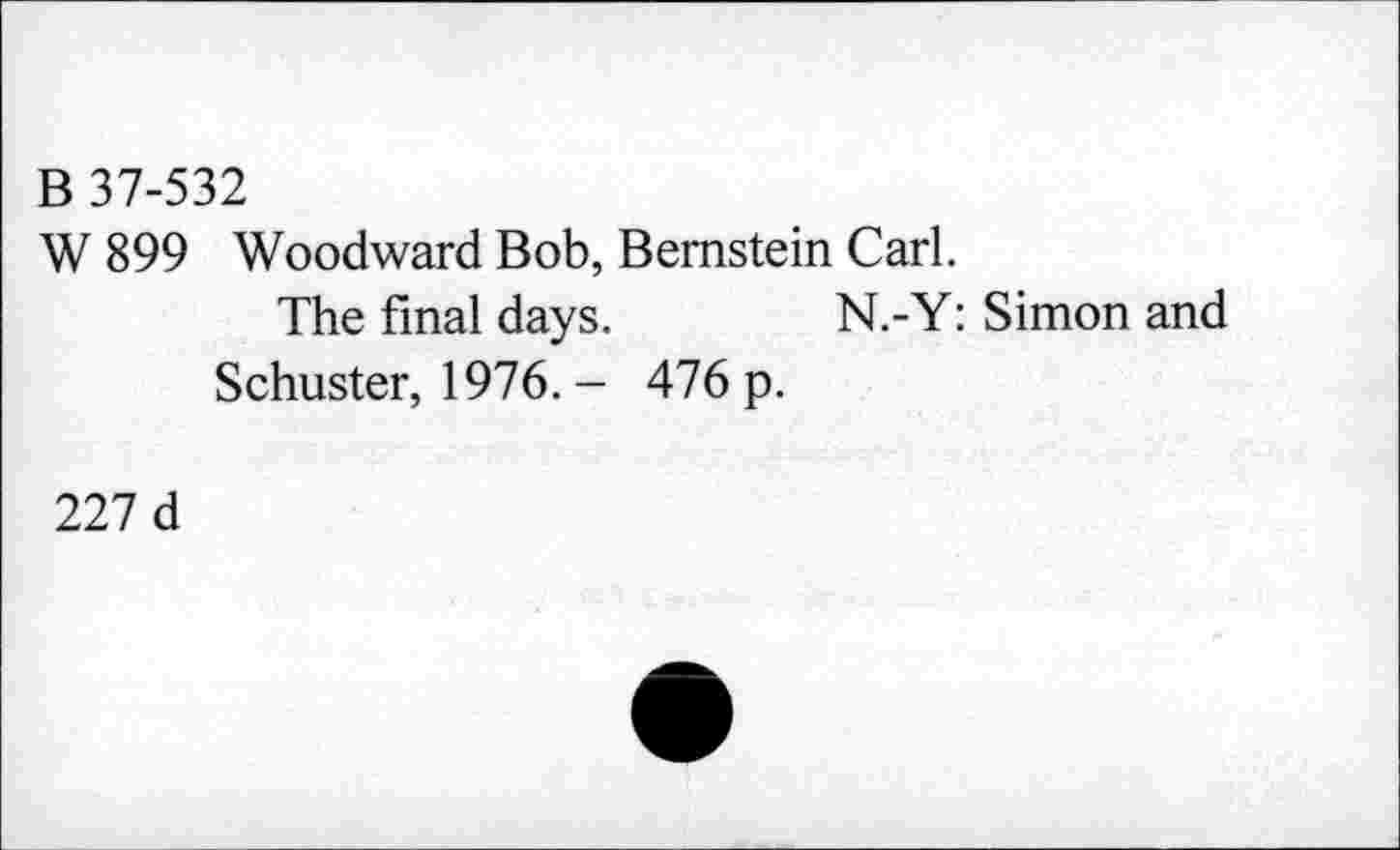 ﻿B 37-532
W 899 Woodward Bob, Bernstein Carl.
The final days.	N.-Y: Simon and
Schuster, 1976. - 476 p.
227 d